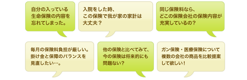 自分の入っている生命保険の内容を忘れてしまった。入院をした時、この保険で我が家の家計は大丈夫？同じ保険料なら、どこの保険会社の保険内容が充実しているの？毎月の保険料負担が厳しい。掛け金と保障のバランスを見直したい…。他の保険と比べてみて、今の保険は将来的にも問題ない？ガン保険・医療保険について複数の会社の商品を比較提案して欲しい！